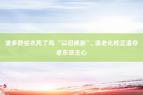 波多野结衣死了吗 “以旧换新”， 适老化校正温存老东谈主心