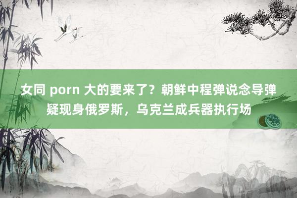 女同 porn 大的要来了？朝鲜中程弹说念导弹疑现身俄罗斯，乌克兰成兵器执行场