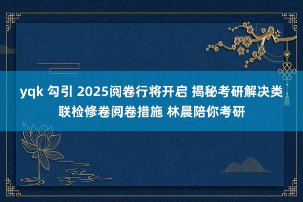 yqk 勾引 2025阅卷行将开启 揭秘考研解决类联检修卷阅卷措施 林晨陪你考研