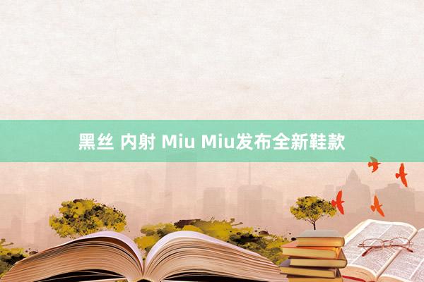 黑丝 内射 Miu Miu发布全新鞋款