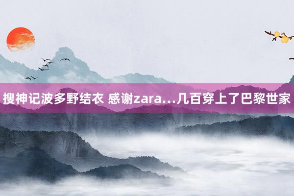 搜神记波多野结衣 感谢zara…几百穿上了巴黎世家