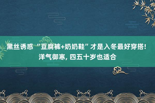 黑丝诱惑 “豆腐裤+奶奶鞋”才是入冬最好穿搭! 洋气御寒， 四五十岁也适合