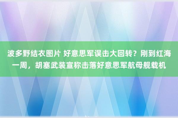 波多野结衣图片 好意思军误击大回转？刚到红海一周，胡塞武装宣称击落好意思军航母舰载机