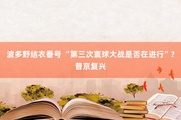 波多野结衣番号 “第三次寰球大战是否在进行”？普京复兴