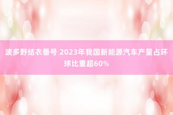 波多野结衣番号 2023年我国新能源汽车产量占环球比重超60%