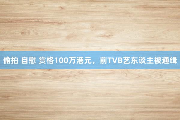 偷拍 自慰 赏格100万港元，前TVB艺东谈主被通缉