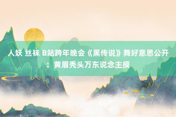 人妖 丝袜 B站跨年晚会《黑传说》舞好意思公开：黄眉秃头万东说念主摸