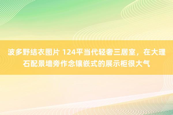 波多野结衣图片 124平当代轻奢三居室，在大理石配景墙旁作念镶嵌式的展示柜很大气