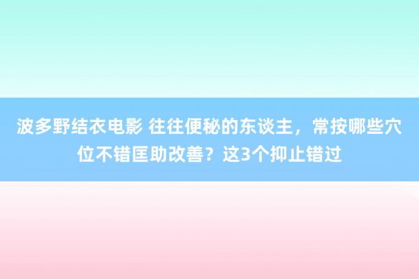 波多野结衣电影 往往便秘的东谈主，常按哪些穴位不错匡助改善？这3个抑止错过