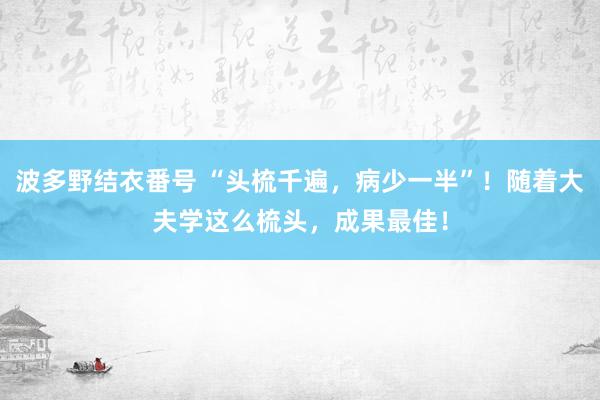 波多野结衣番号 “头梳千遍，病少一半”！随着大夫学这么梳头，成果最佳！