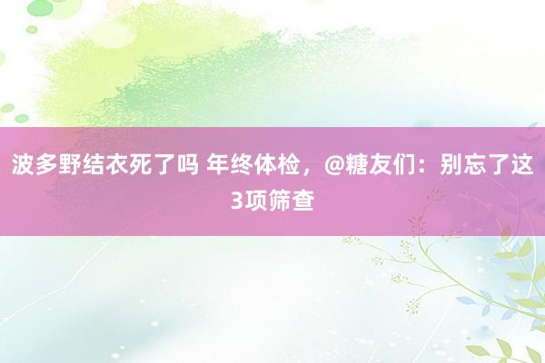 波多野结衣死了吗 年终体检，@糖友们：别忘了这3项筛查