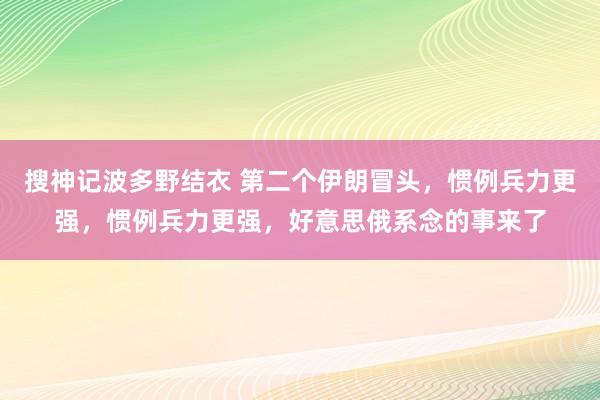 搜神记波多野结衣 第二个伊朗冒头，惯例兵力更强，惯例兵力更强，好意思俄系念的事来了