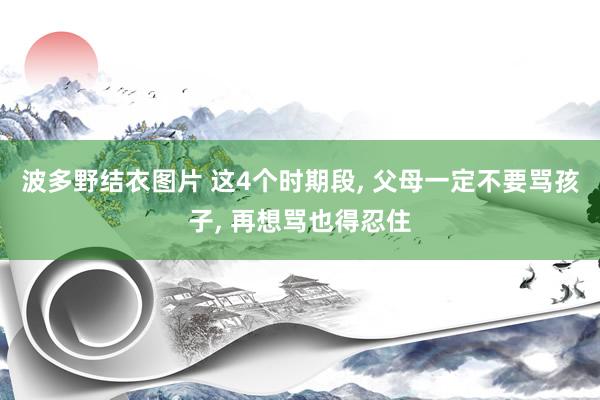 波多野结衣图片 这4个时期段， 父母一定不要骂孩子， 再想骂也得忍住