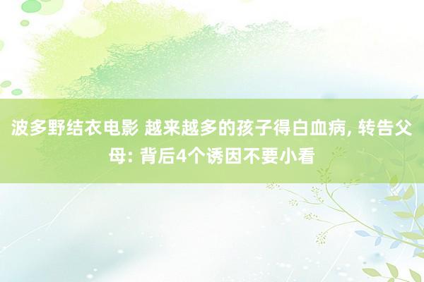 波多野结衣电影 越来越多的孩子得白血病， 转告父母: 背后4个诱因不要小看