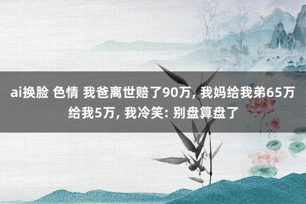 ai换脸 色情 我爸离世赔了90万， 我妈给我弟65万给我5万， 我冷笑: 别盘算盘了