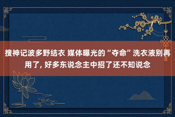 搜神记波多野结衣 媒体曝光的“夺命”洗衣液别再用了， 好多东说念主中招了还不知说念