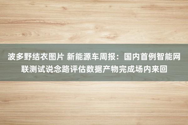 波多野结衣图片 新能源车周报：国内首例智能网联测试说念路评估数据产物完成场内来回