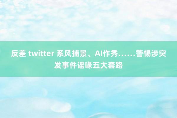 反差 twitter 系风捕景、AI作秀……警惕涉突发事件谣喙五大套路