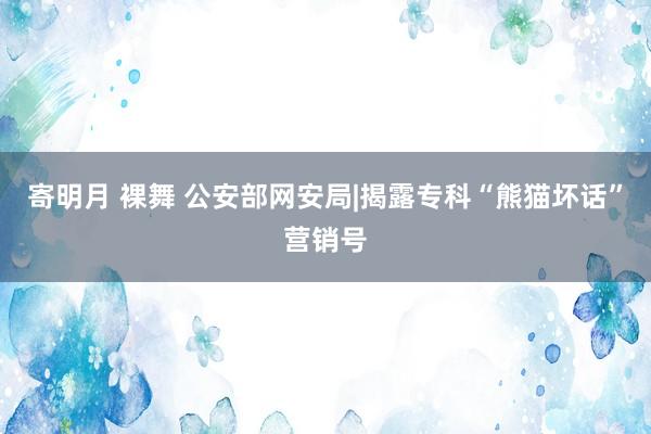 寄明月 裸舞 公安部网安局|揭露专科“熊猫坏话”营销号