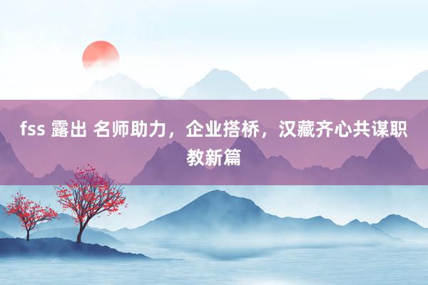 fss 露出 名师助力，企业搭桥，汉藏齐心共谋职教新篇