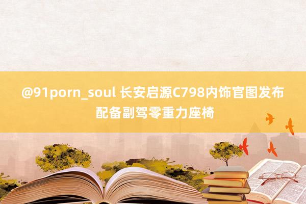 @91porn_soul 长安启源C798内饰官图发布 配备副驾零重力座椅