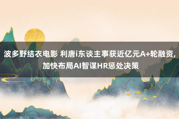 波多野结衣电影 利唐i东谈主事获近亿元A+轮融资， 加快布局AI智谋HR惩处决策