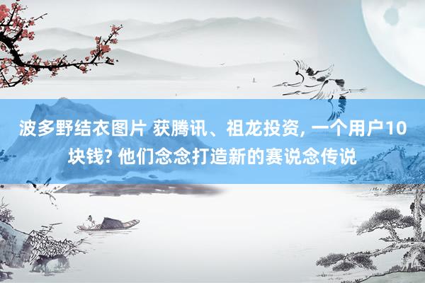 波多野结衣图片 获腾讯、祖龙投资， 一个用户10块钱? 他们念念打造新的赛说念传说