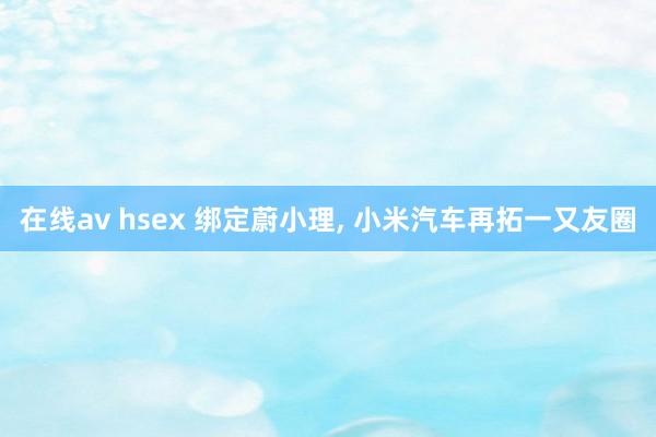 在线av hsex 绑定蔚小理， 小米汽车再拓一又友圈