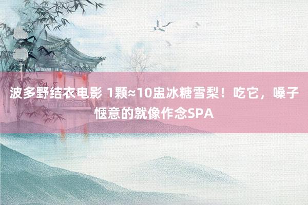 波多野结衣电影 1颗≈10盅冰糖雪梨！吃它，嗓子惬意的就像作念SPA