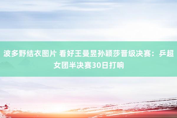 波多野结衣图片 看好王曼昱孙颖莎晋级决赛：乒超女团半决赛30日打响