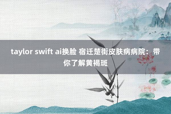 taylor swift ai换脸 宿迁楚街皮肤病病院：带你了解黄褐斑