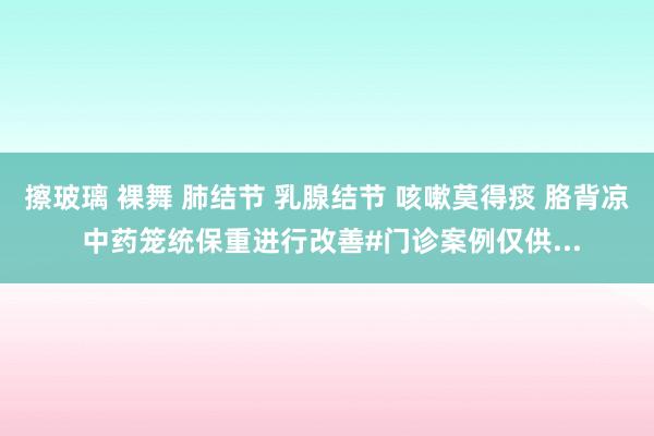 擦玻璃 裸舞 肺结节 乳腺结节 咳嗽莫得痰 胳背凉 中药笼统保重进行改善#门诊案例仅供...