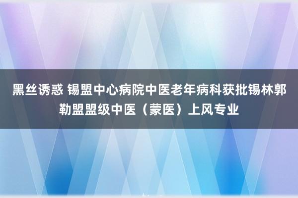 黑丝诱惑 锡盟中心病院中医老年病科获批锡林郭勒盟盟级中医（蒙医）上风专业