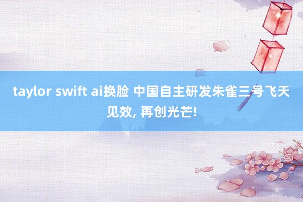 taylor swift ai换脸 中国自主研发朱雀三号飞天见效， 再创光芒!