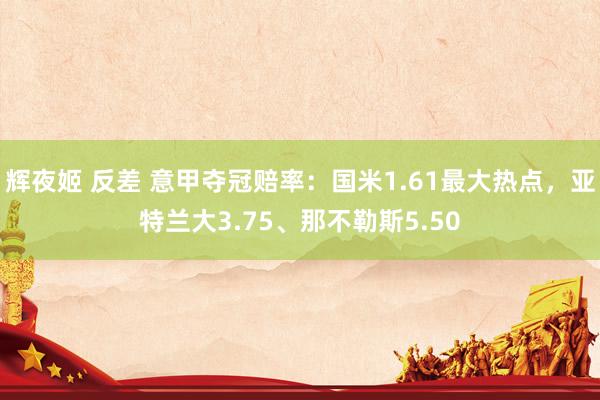 辉夜姬 反差 意甲夺冠赔率：国米1.61最大热点，亚特兰大3.75、那不勒斯5.50