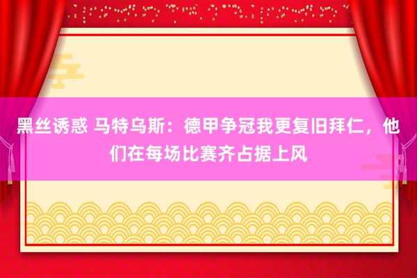 黑丝诱惑 马特乌斯：德甲争冠我更复旧拜仁，他们在每场比赛齐占据上风