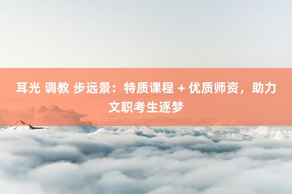 耳光 调教 步远景：特质课程 + 优质师资，助力文职考生逐梦