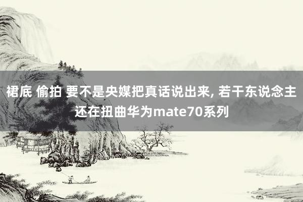 裙底 偷拍 要不是央媒把真话说出来， 若干东说念主还在扭曲华为mate70系列