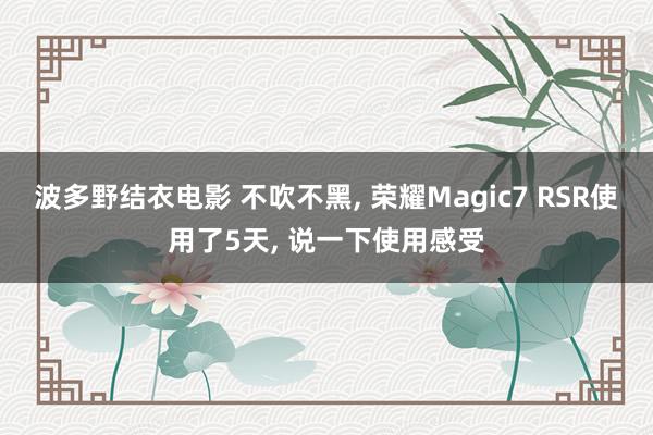 波多野结衣电影 不吹不黑， 荣耀Magic7 RSR使用了5天， 说一下使用感受