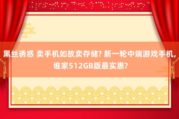 黑丝诱惑 卖手机如故卖存储? 新一轮中端游戏手机， 谁家512GB版最实惠?