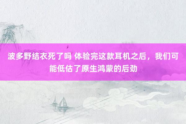 波多野结衣死了吗 体验完这款耳机之后，我们可能低估了原生鸿蒙的后劲