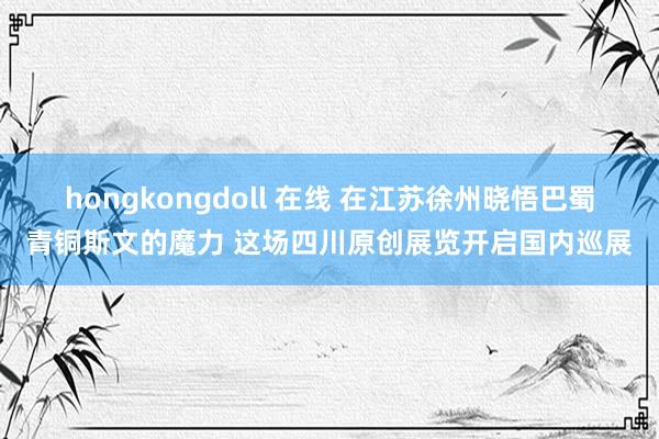 hongkongdoll 在线 在江苏徐州晓悟巴蜀青铜斯文的魔力 这场四川原创展览开启国内巡展