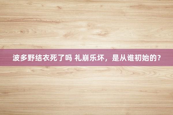 波多野结衣死了吗 礼崩乐坏，是从谁初始的？