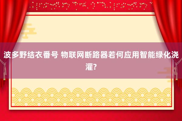 波多野结衣番号 物联网断路器若何应用智能绿化浇灌?