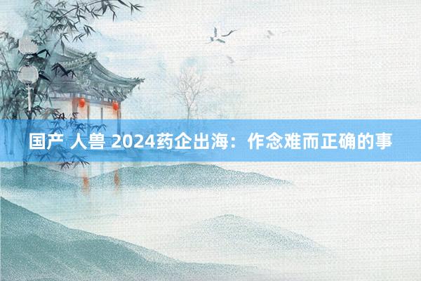 国产 人兽 2024药企出海：作念难而正确的事