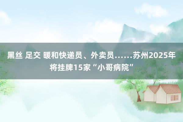 黑丝 足交 暖和快递员、外卖员……苏州2025年将挂牌15家“小哥病院”