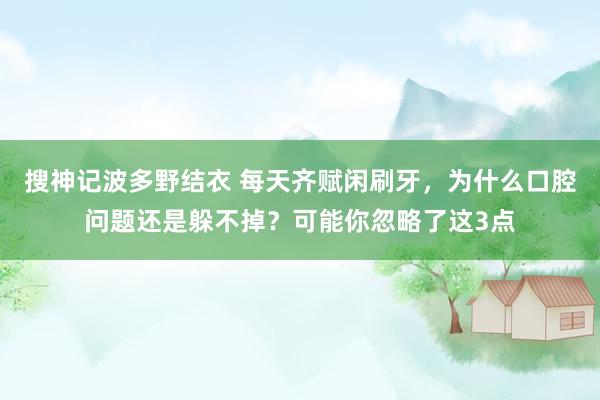 搜神记波多野结衣 每天齐赋闲刷牙，为什么口腔问题还是躲不掉？可能你忽略了这3点