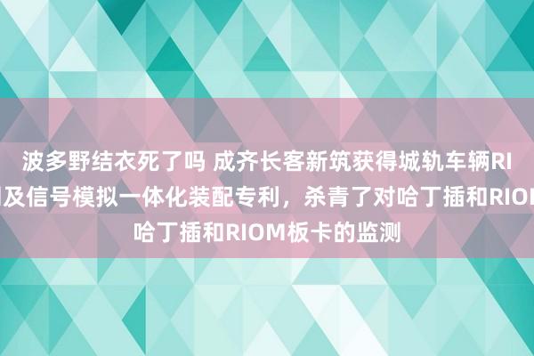 波多野结衣死了吗 成齐长客新筑获得城轨车辆RIOM板卡监测及信号模拟一体化装配专利，杀青了对哈丁插和RIOM板卡的监测