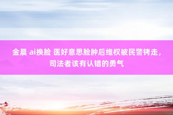 金晨 ai换脸 医好意思脸肿后维权被民警铐走，司法者该有认错的勇气