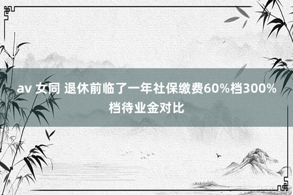 av 女同 退休前临了一年社保缴费60%档300%档待业金对比